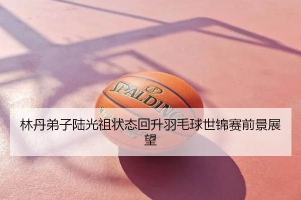 林丹弟子陆光祖状态回升羽毛球世锦赛前景展望