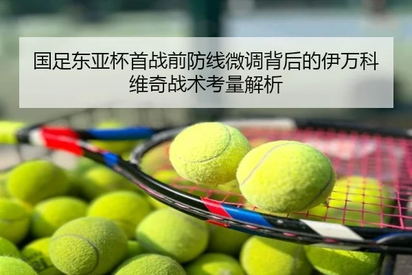 国足东亚杯首战前防线微调背后的伊万科维奇战术考量解析