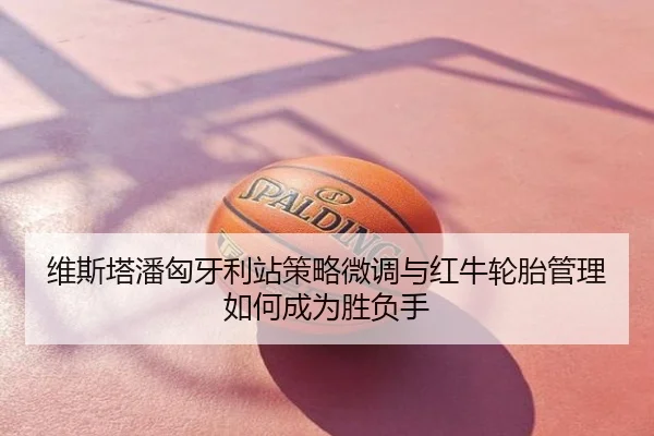 维斯塔潘匈牙利站策略微调与红牛轮胎管理如何成为胜负手