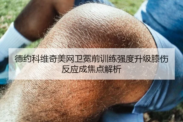 德约科维奇美网卫冕前训练强度升级膝伤反应成焦点解析