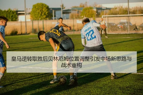 皇马逆转取胜后贝林厄姆位置调整引发中场新思路与战术重构