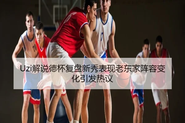 Uzi解说德杯复盘新秀表现老东家阵容变化引发热议