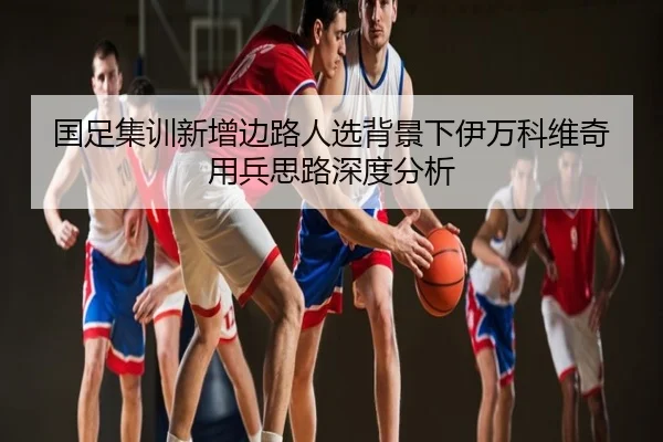 国足集训新增边路人选背景下伊万科维奇用兵思路深度分析