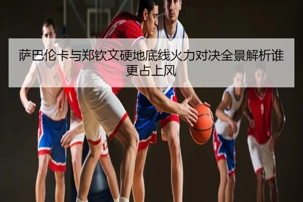 萨巴伦卡与郑钦文硬地底线火力对决全景解析谁更占上风